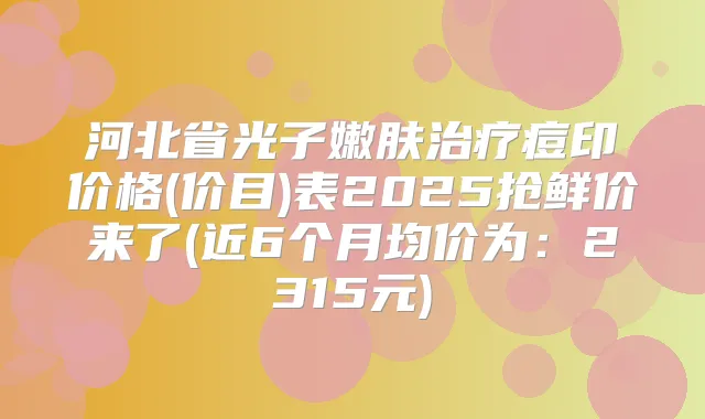 河北省光子嫩肤痘印价格(价目)表2025抢鲜价来了(近6个月均价为：2315元)