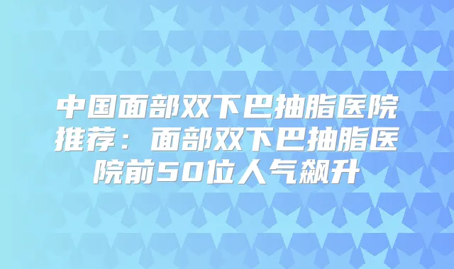 中国面部双下巴抽脂医院推荐:面部双下巴抽脂医院前50位人气飙升