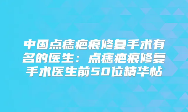 中国点痣疤痕修复手术有名的医生:点痣疤痕修复手术医生前50位精华帖