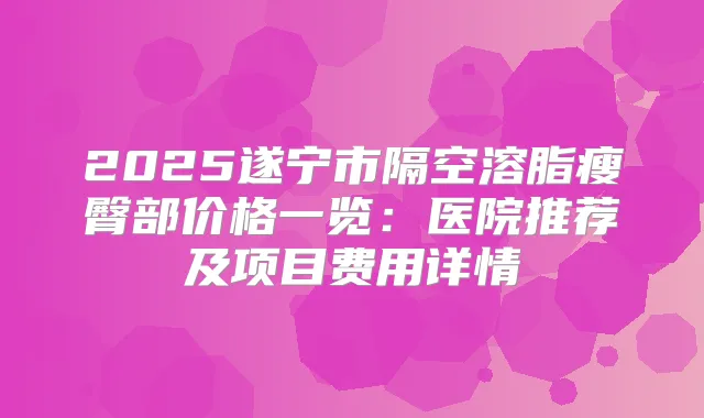 2025遂宁市隔空溶脂瘦臀部价格一览：医院推荐及项目费用详情