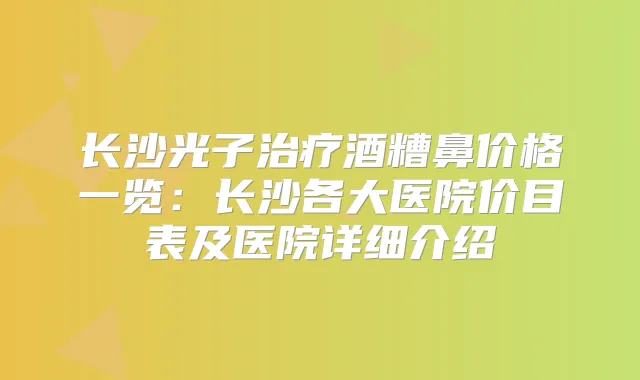 长沙光子酒糟鼻价格一览:长沙各大医院价目表及医院详细介绍