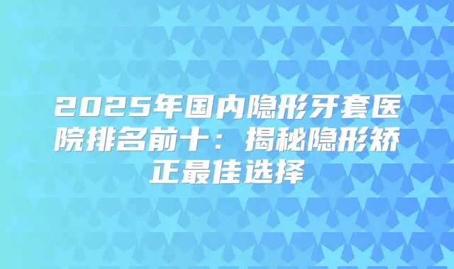 2025年国内隐形牙套医院排名前十：揭秘隐形矫正佳选择