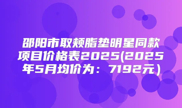 邵阳市取颊脂垫明星同款项目价格表2025(2025年5月均价为：7192元）