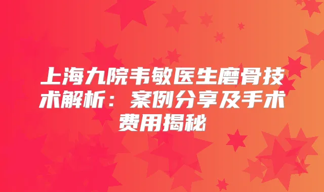 上海九院韦敏医生磨骨技术解析:案例分享及手术费用揭秘