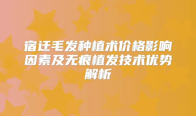 宿迁毛发种植术价格影响因素及无痕植发技术优势解析