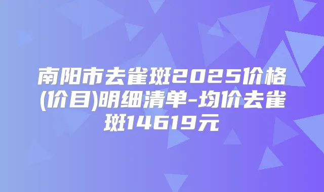 南阳市去雀斑2025价格(价目)明细清单-均价去雀斑14619元