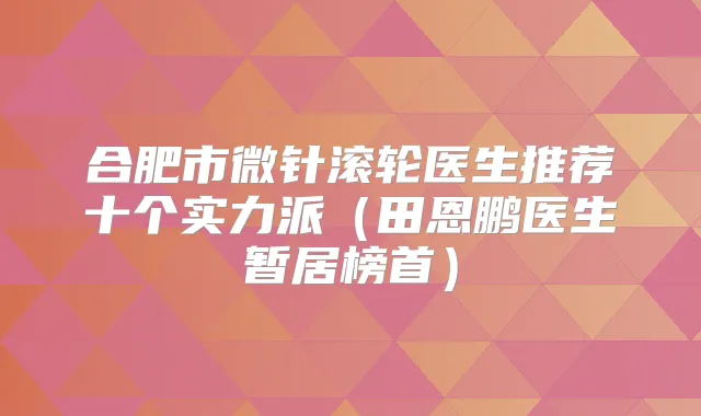 合肥市微针滚轮医生推荐十个实力派（田恩鹏医生暂居榜首）