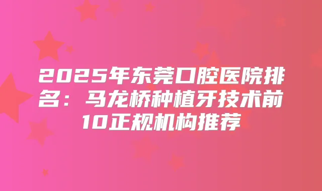2025年东莞口腔医院排名:马龙桥种植牙技术前10正规机构推荐