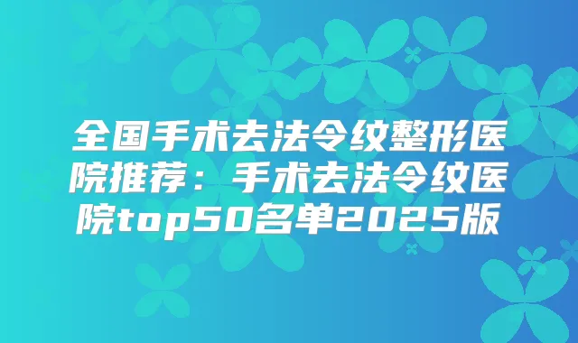 全国手术去法令纹整形医院推荐:手术去法令纹医院top50名单2025版