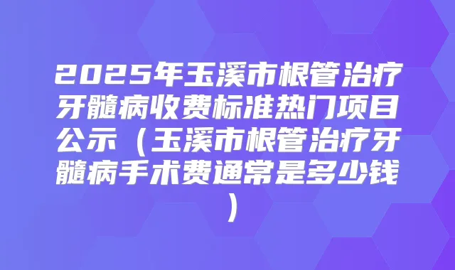 2025年玉溪市根管牙髓病收费标准热门项目公示（玉溪市根管牙髓病手术费通常是多少钱）