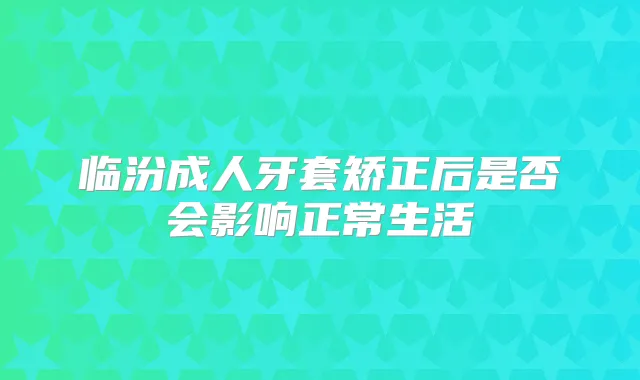 临汾成人牙套矫正后是否会影响正常生活