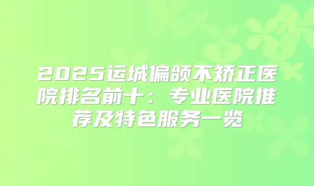 2025运城偏颌不矫正医院排名前十:专业医院推荐及特色服务一览