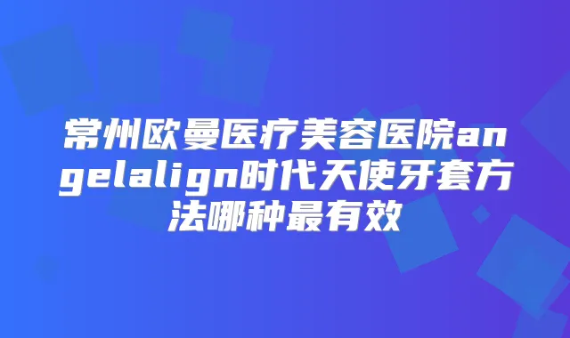 常州欧曼医疗美容医院angelalign时代天使牙套方法哪种有效
