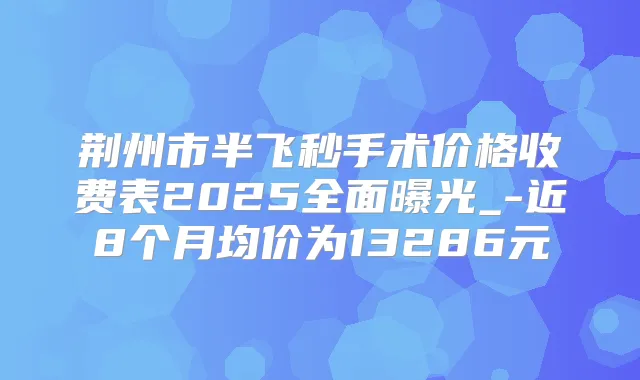 荆州市半飞秒手术价格收费表2025全面曝光_-近8个月均价为13286元