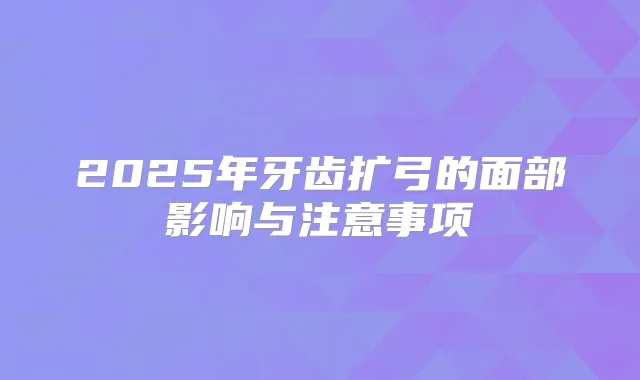 2025年牙齿扩弓的面部影响与注意事项