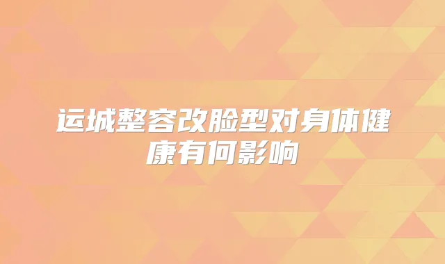 运城整容改脸型对身体健康有何影响