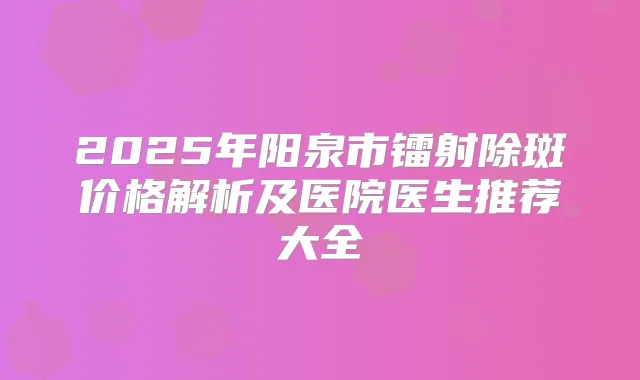 2025年阳泉市镭射除斑价格解析及医院医生推荐大全