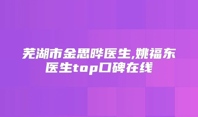 芜湖市金思晔医生,姚福东医生top口碑在线