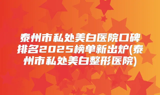 泰州市私处美白医院口碑排名2025榜单新出炉(泰州市私处美白整形医院)