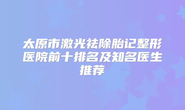 太原市激光祛除胎记整形医院前十排名及知名医生推荐