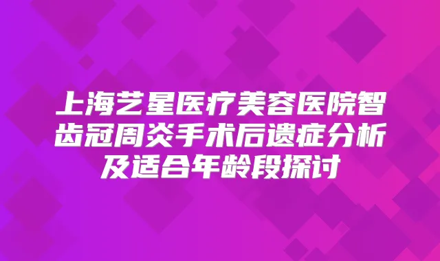 上海艺星医疗美容医院智齿冠周炎手术后遗症分析及适合年龄段探讨