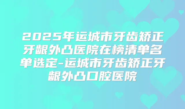 2025年运城市牙齿矫正牙龈外凸医院在榜清单名单选定-运城市牙齿矫正牙龈外凸口腔医院