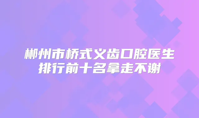 郴州市桥式义齿口腔医生排行前十名拿走不谢