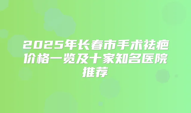 2025年长春市手术祛疤价格一览及十家知名医院推荐