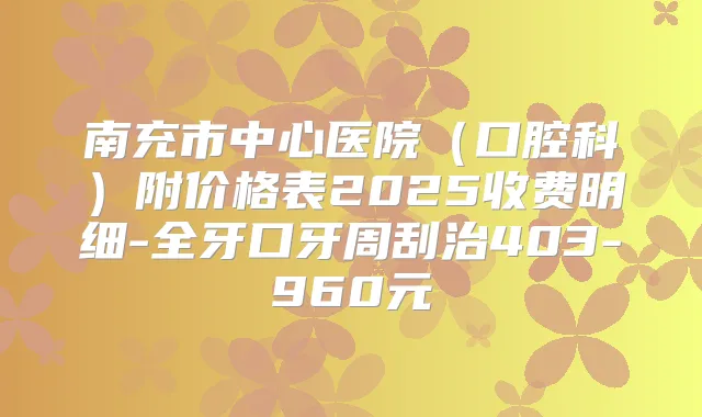 南充市中心医院（口腔科）附价格表2025收费明细-全牙口牙周刮治403-960元