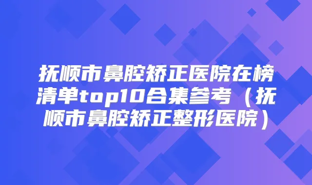抚顺市鼻腔矫正医院在榜清单top10合集参考（抚顺市鼻腔矫正整形医院）