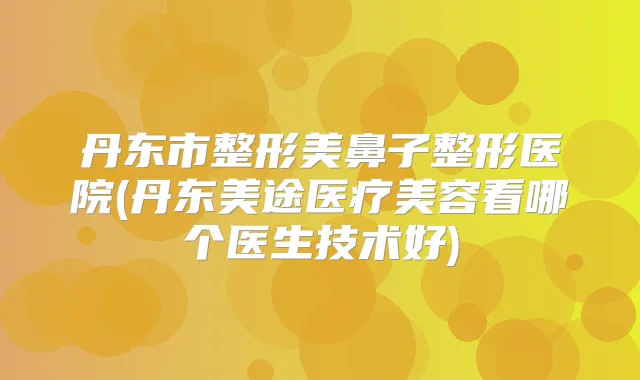 丹东市整形美鼻子整形医院(丹东美途医疗美容看哪个医生技术好)