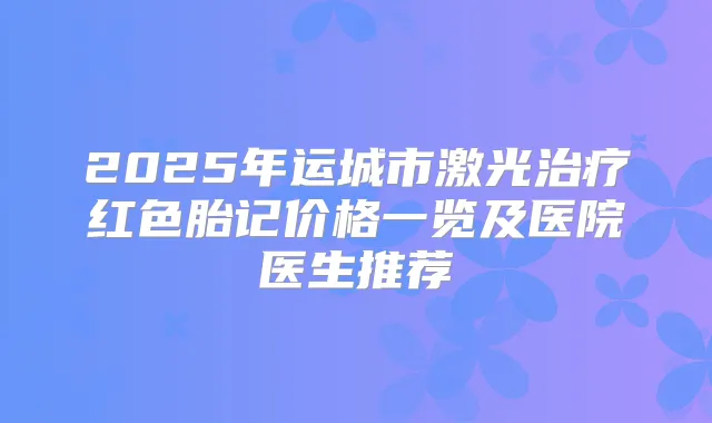 2025年运城市激光红色胎记价格一览及医院医生推荐