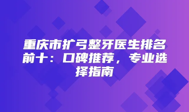 重庆市扩弓整牙医生排名前十:口碑推荐,专业选择指南