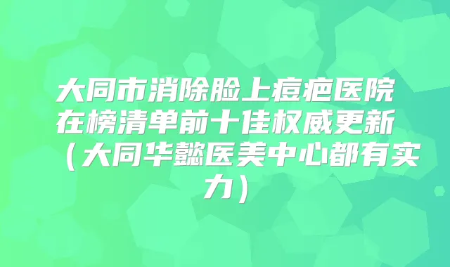 大同市消除脸上痘疤医院在榜清单前十佳更新（大同华懿医美中心都有实力）