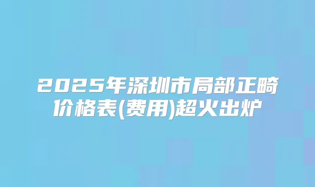 2025年深圳市局部正畸价格表(费用)超火出炉