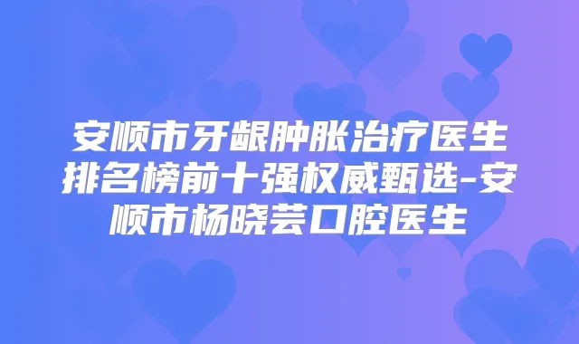 安顺市牙龈肿胀医生排名榜前十强甄选-安顺市杨晓芸口腔医生