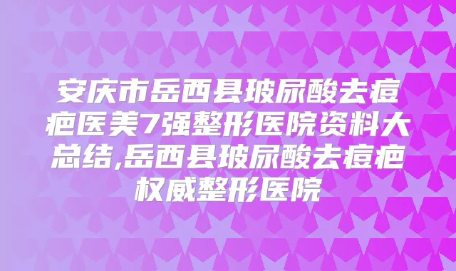 安庆市岳西县玻尿酸去痘疤医美7强整形医院资料大总结,岳西县玻尿酸去痘疤整形医院