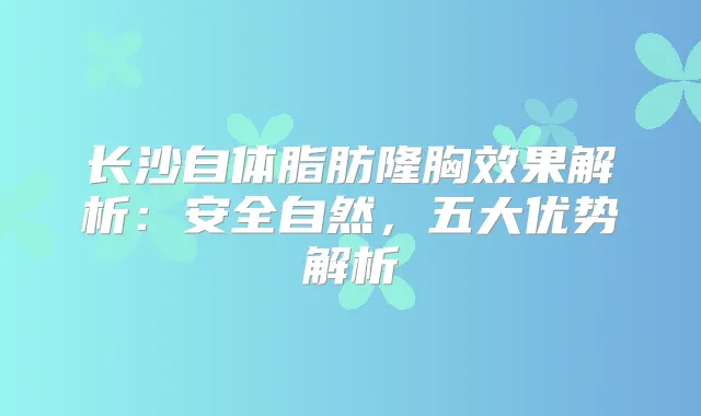 长沙自体脂肪隆胸效果解析：安全自然，五大优势解析