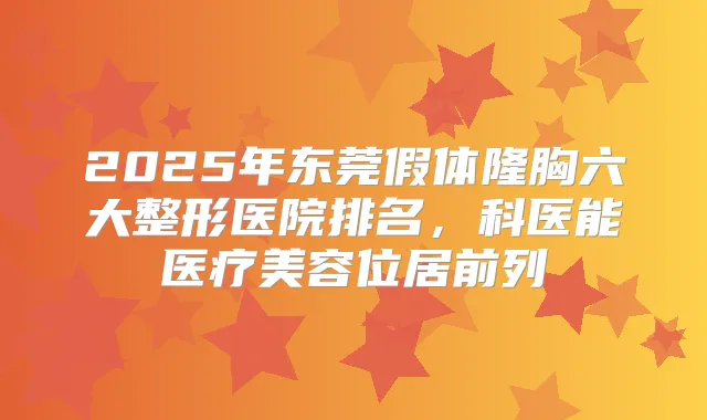 2025年东莞假体隆胸六大整形医院排名,科医能医疗美容位居前列