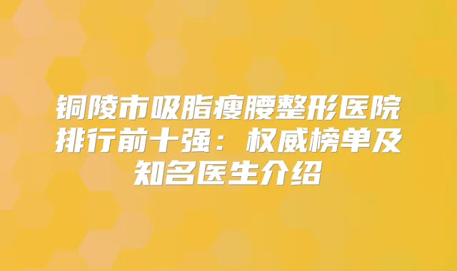 铜陵市吸脂瘦腰整形医院排行前十强:榜单及知名医生介绍