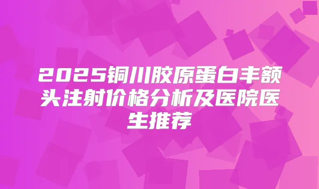 2025铜川胶原蛋白丰额头注射价格分析及医院医生推荐