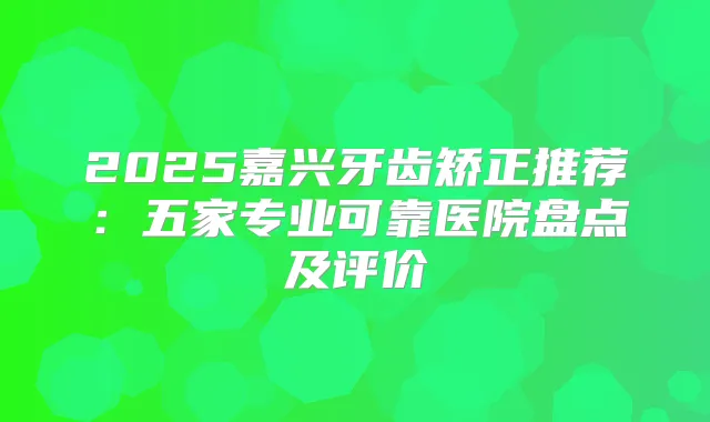 2025嘉兴牙齿矫正推荐:五家专业可靠医院盘点及评价