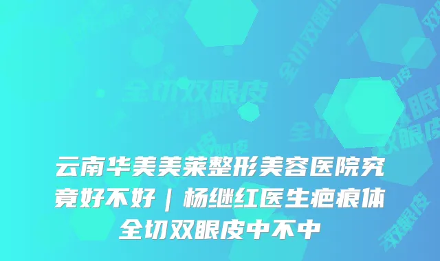 云南华美美莱整形美容医院究竟好不好|杨继红医生疤痕体全切双眼皮中不中