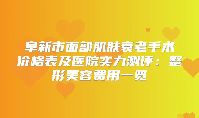 阜新市面部肌肤衰老手术价格表及医院实力测评：整形美容费用一览