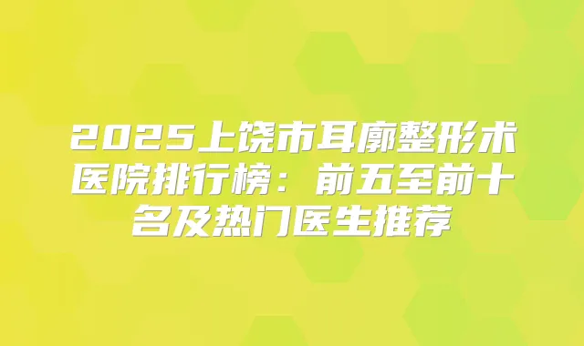 2025上饶市耳廓整形术医院排行榜:前五至前十名及热门医生推荐