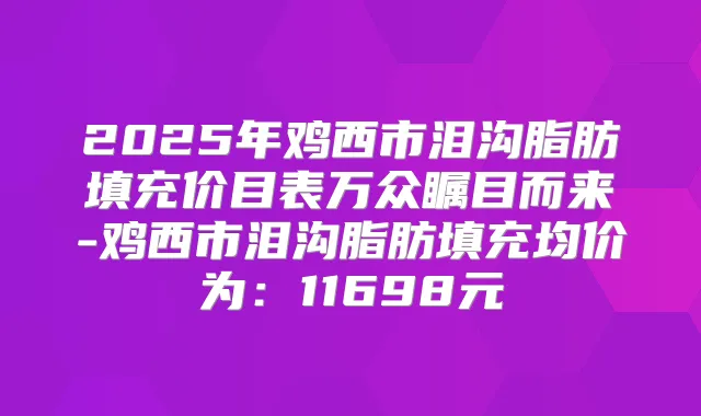 2025年鸡西市泪沟脂肪填充价目表万众瞩目而来-鸡西市泪沟脂肪填充均价为:11698元