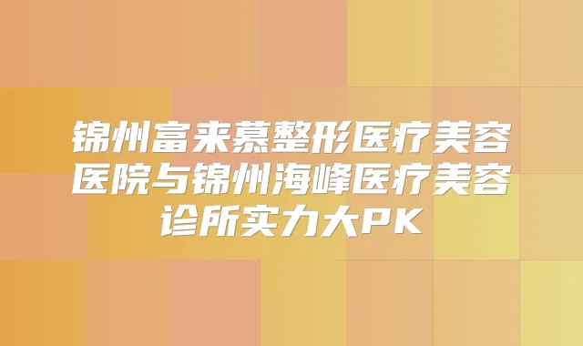 锦州富来慕整形医疗美容医院与锦州海峰医疗美容诊所实力大PK