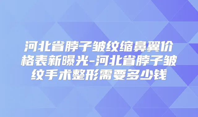 河北省脖子皱纹缩鼻翼价格表新曝光-河北省脖子皱纹手术整形需要多少钱