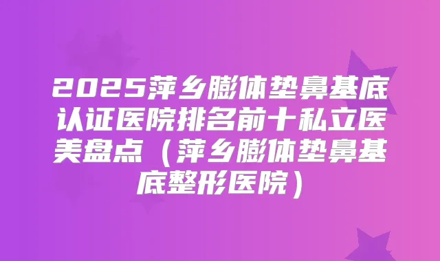 2025萍乡膨体垫鼻基底认证医院排名前十私立医美盘点（萍乡膨体垫鼻基底整形医院）