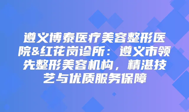 遵义博泰医疗美容整形医院&红花岗诊所：遵义市领先整形美容机构，精湛技艺与优质服务保障